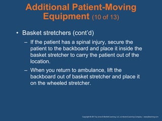 Additional Patient-Moving
Equipment (10 of 13)
• Basket stretchers (cont’d)
– If the patient has a spinal injury, secure the
patient to the backboard and place it inside the
basket stretcher to carry the patient out of the
location.
– When you return to ambulance, lift the
backboard out of basket stretcher and place it
on the wheeled stretcher.
 
