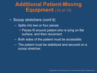 Additional Patient-Moving
Equipment (12 of 13)
• Scoop stretchers (cont’d)
– Splits into two or four pieces
• Pieces fit around patient who is lying on flat
surface, and then reconnect
– Both sides of the patient must be accessible.
– The patient must be stabilized and secured on a
scoop stretcher.
 