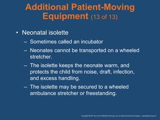 Additional Patient-Moving
Equipment (13 of 13)
• Neonatal isolette
– Sometimes called an incubator
– Neonates cannot be transported on a wheeled
stretcher.
– The isolette keeps the neonate warm, and
protects the child from noise, draft, infection,
and excess handling.
– The isolette may be secured to a wheeled
ambulance stretcher or freestanding.
 