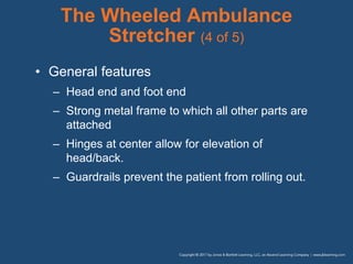 The Wheeled Ambulance
Stretcher (4 of 5)
• General features
– Head end and foot end
– Strong metal frame to which all other parts are
attached
– Hinges at center allow for elevation of
head/back.
– Guardrails prevent the patient from rolling out.
 