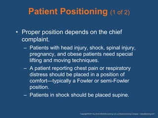 Patient Positioning (1 of 2)
• Proper position depends on the chief
complaint.
– Patients with head injury, shock, spinal injury,
pregnancy, and obese patients need special
lifting and moving techniques.
– A patient reporting chest pain or respiratory
distress should be placed in a position of
comfort—typically a Fowler or semi-Fowler
position.
– Patients in shock should be placed supine.
 