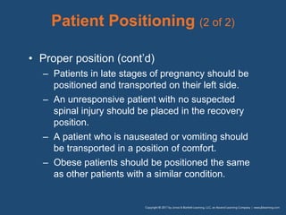 Patient Positioning (2 of 2)
• Proper position (cont’d)
– Patients in late stages of pregnancy should be
positioned and transported on their left side.
– An unresponsive patient with no suspected
spinal injury should be placed in the recovery
position.
– A patient who is nauseated or vomiting should
be transported in a position of comfort.
– Obese patients should be positioned the same
as other patients with a similar condition.
 