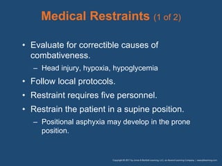 Medical Restraints (1 of 2)
• Evaluate for correctible causes of
combativeness.
– Head injury, hypoxia, hypoglycemia
• Follow local protocols.
• Restraint requires five personnel.
• Restrain the patient in a supine position.
– Positional asphyxia may develop in the prone
position.
 