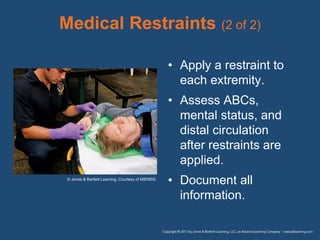 Medical Restraints (2 of 2)
• Apply a restraint to
each extremity.
• Assess ABCs,
mental status, and
distal circulation
after restraints are
applied.
• Document all
information.
© Jones & Bartlett Learning. Courtesy of MIEMSS.
 