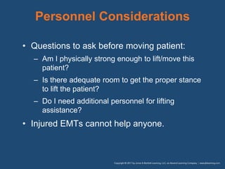 Personnel Considerations
• Questions to ask before moving patient:
– Am I physically strong enough to lift/move this
patient?
– Is there adequate room to get the proper stance
to lift the patient?
– Do I need additional personnel for lifting
assistance?
• Injured EMTs cannot help anyone.
 