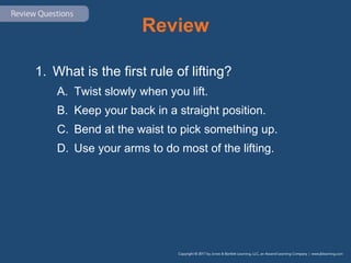 Review
1. What is the first rule of lifting?
A. Twist slowly when you lift.
B. Keep your back in a straight position.
C. Bend at the waist to pick something up.
D. Use your arms to do most of the lifting.
 