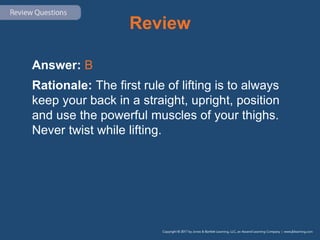 Review
Answer: B
Rationale: The first rule of lifting is to always
keep your back in a straight, upright, position
and use the powerful muscles of your thighs.
Never twist while lifting.
 