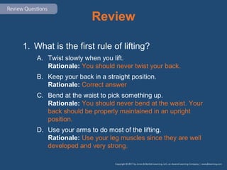 Review
1. What is the first rule of lifting?
A. Twist slowly when you lift.
Rationale: You should never twist your back.
B. Keep your back in a straight position.
Rationale: Correct answer
C. Bend at the waist to pick something up.
Rationale: You should never bend at the waist. Your
back should be properly maintained in an upright
position.
D. Use your arms to do most of the lifting.
Rationale: Use your leg muscles since they are well
developed and very strong.
 