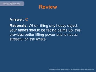 Review
Answer: C
Rationale: When lifting any heavy object,
your hands should be facing palms up; this
provides better lifting power and is not as
stressful on the wrists.
 