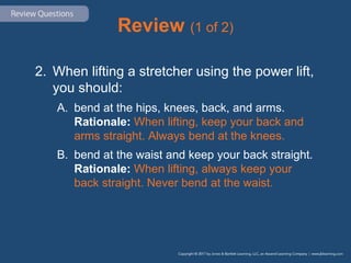 Review (1 of 2)
2. When lifting a stretcher using the power lift,
you should:
A. bend at the hips, knees, back, and arms.
Rationale: When lifting, keep your back and
arms straight. Always bend at the knees.
B. bend at the waist and keep your back straight.
Rationale: When lifting, always keep your
back straight. Never bend at the waist.
 