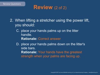 Review (2 of 2)
2. When lifting a stretcher using the power lift,
you should:
C. place your hands palms up on the litter
handle.
Rationale: Correct answer
D. place your hands palms down on the litter's
side bars.
Rationale: Your hands have the greatest
strength when your palms are facing up.
 
