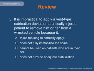 Review
3. It is impractical to apply a vest-type
extrication device on a critically injured
patient to remove him or her from a
wrecked vehicle because it:
A. takes too long to correctly apply.
B. does not fully immobilize the spine.
C. cannot be used on patients who are in their
car.
D. does not provide adequate stabilization.
 