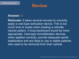 Review
Answer: A
Rationale: It takes several minutes to correctly
apply a vest-type extrication device. This is too
much time to waste when treating a critically
injured patient. A long backboard would be more
appropriate. Vest-type immobilization devices,
when applied correctly, provide adequate spinal
stabilization and are ideal to use in stable patients
who need to be removed from their vehicle.
 