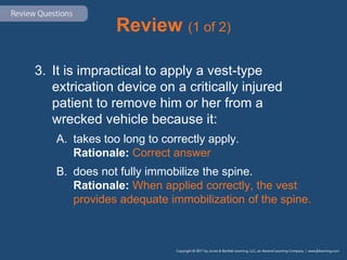 Review (1 of 2)
3. It is impractical to apply a vest-type
extrication device on a critically injured
patient to remove him or her from a
wrecked vehicle because it:
A. takes too long to correctly apply.
Rationale: Correct answer
B. does not fully immobilize the spine.
Rationale: When applied correctly, the vest
provides adequate immobilization of the spine.
 