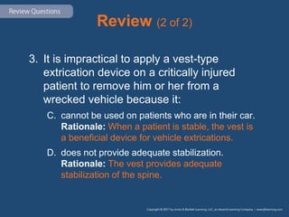 Review (2 of 2)
3. It is impractical to apply a vest-type
extrication device on a critically injured
patient to remove him or her from a
wrecked vehicle because it:
C. cannot be used on patients who are in their car.
Rationale: When a patient is stable, the vest is
a beneficial device for vehicle extrications.
D. does not provide adequate stabilization.
Rationale: The vest provides adequate
stabilization of the spine.
 