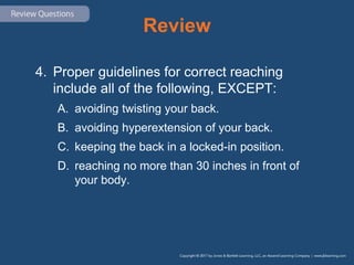Review
4. Proper guidelines for correct reaching
include all of the following, EXCEPT:
A. avoiding twisting your back.
B. avoiding hyperextension of your back.
C. keeping the back in a locked-in position.
D. reaching no more than 30 inches in front of
your body.
 