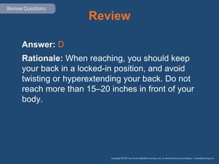 Review
Answer: D
Rationale: When reaching, you should keep
your back in a locked-in position, and avoid
twisting or hyperextending your back. Do not
reach more than 15–20 inches in front of your
body.
 