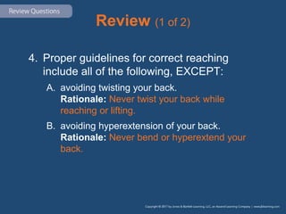 Review (1 of 2)
4. Proper guidelines for correct reaching
include all of the following, EXCEPT:
A. avoiding twisting your back.
Rationale: Never twist your back while
reaching or lifting.
B. avoiding hyperextension of your back.
Rationale: Never bend or hyperextend your
back.
 