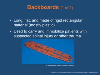 Backboards (1 of 2)
• Long, flat, and made of rigid rectangular
material (mostly plastic)
• Used to carry and immobilize patients with
suspected spinal injury or other trauma
© Jones & Bartlett Learning. Courtesy of MIEMSS.
 
