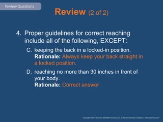 Review (2 of 2)
4. Proper guidelines for correct reaching
include all of the following, EXCEPT:
C. keeping the back in a locked-in position.
Rationale: Always keep your back straight in
a locked position.
D. reaching no more than 30 inches in front of
your body.
Rationale: Correct answer
 