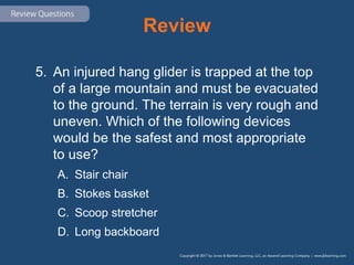 Review
5. An injured hang glider is trapped at the top
of a large mountain and must be evacuated
to the ground. The terrain is very rough and
uneven. Which of the following devices
would be the safest and most appropriate
to use?
A. Stair chair
B. Stokes basket
C. Scoop stretcher
D. Long backboard
 