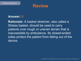 Review
Answer: B
Rationale: A basket stretcher, also called a
Stokes basket, should be used to carry
patients over rough or uneven terrain that is
inaccessible by ambulance. Its closed-ended
sides protect the patient from falling out of the
device.
 