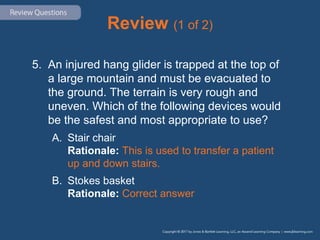 Review (1 of 2)
5. An injured hang glider is trapped at the top of
a large mountain and must be evacuated to
the ground. The terrain is very rough and
uneven. Which of the following devices would
be the safest and most appropriate to use?
A. Stair chair
Rationale: This is used to transfer a patient
up and down stairs.
B. Stokes basket
Rationale: Correct answer
 