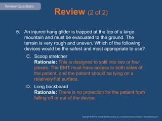 Review (2 of 2)
5. An injured hang glider is trapped at the top of a large
mountain and must be evacuated to the ground. The
terrain is very rough and uneven. Which of the following
devices would be the safest and most appropriate to use?
C. Scoop stretcher
Rationale: This is designed to split into two or four
pieces. The EMT must have access to both sides of
the patient, and the patient should be lying on a
relatively flat surface.
D. Long backboard
Rationale: There is no protection for the patient from
falling off or out of the device.
 