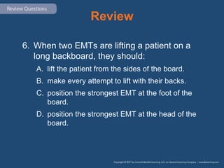 Review
6. When two EMTs are lifting a patient on a
long backboard, they should:
A. lift the patient from the sides of the board.
B. make every attempt to lift with their backs.
C. position the strongest EMT at the foot of the
board.
D. position the strongest EMT at the head of the
board.
 