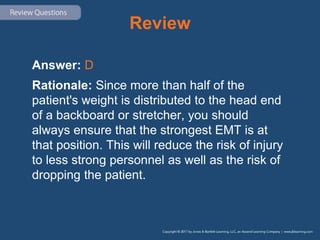 Review
Answer: D
Rationale: Since more than half of the
patient's weight is distributed to the head end
of a backboard or stretcher, you should
always ensure that the strongest EMT is at
that position. This will reduce the risk of injury
to less strong personnel as well as the risk of
dropping the patient.
 