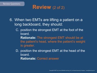Review (2 of 2)
6. When two EMTs are lifting a patient on a
long backboard, they should:
C. position the strongest EMT at the foot of the
board.
Rationale: The strongest EMT should be at
the patient’s head, where the patient’s weight
is greater.
D. position the strongest EMT at the head of the
board.
Rationale: Correct answer
 