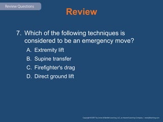Review
7. Which of the following techniques is
considered to be an emergency move?
A. Extremity lift
B. Supine transfer
C. Firefighter's drag
D. Direct ground lift
 