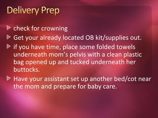 check for crowning
Get your already located OB kit/supplies out.
if you have time, place some folded towels
underneath mom’s pelvis with a clean plastic
bag opened up and tucked underneath her
buttocks.
Have your assistant set up another bed/cot near
the mom and prepare for baby care.
 
