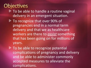 To be able to handle a routine vaginal
delivery in an emergent situation.
To recognize that over 90% of
pregnancies end in a normal term
delivery and that we as healthcare
workers are there to assist something
that has been going on for millions of
years.
To be able to recognize potential
complications of pregnancy and delivery
and be able to administer commonly
accepted measures to alleviate the
complications.
 