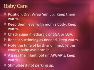 Position, Dry, Wrap ‘em up. Keep them
warm.
Keep them level with mom’s body. Keep
warm.
Check sugar if lethargic or SGA or LGA.
Repeat suctioning as needed, keep warm.
Note the time of birth and if mobile the
county baby was born in.
Assess the infant, obtain APGAR’s, keep
warm
Stimulate if not perking up.
 