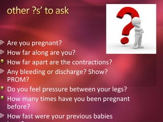 Are you pregnant?
How far along are you?
How far apart are the contractions?
Any bleeding or discharge? Show?
PROM?
Do you feel pressure between your legs?
How many times have you been pregnant
before?
How fast were your previous babies
 