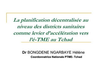 La planification décentralisée au
niveau des districts sanitaires
comme levier d’accélération vers
l’é-TME au Tchad
Dr BONGDENE NGARBAYE Hélène
Coordonnatrice Nationale PTME- Tchad
 