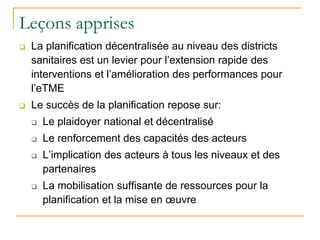 Leçons apprises
 La planification décentralisée au niveau des districts
sanitaires est un levier pour l’extension rapide des
interventions et l’amélioration des performances pour
l’eTME
 Le succès de la planification repose sur:
 Le plaidoyer national et décentralisé
 Le renforcement des capacités des acteurs
 L’implication des acteurs à tous les niveaux et des
partenaires
 La mobilisation suffisante de ressources pour la
planification et la mise en œuvre
 