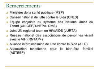 Remerciements
 Ministère de la santé publique (MSP)
 Conseil national de lutte contre le Sida (CNLS)
 Equipe conjointe du système des Nations Unies au
Tchad (UNICEF, UNFPA. OMS)
 Joint UN regional team on HIV/AIDS (JURTA)
 Réseau national des associations de personnes vivant
avec le VIH (RNTAP+)
 Alliance interdiocésaine de lutte contre le Sida (AILS)
 Association tchadienne pour le bien-être familial
(ASTBEF)
 