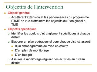 Objectifs de l’intervention
 Objectif général
 Accélérer l’extension et les performances du programme
PTME en vue d’atteindre les objectifs du Plan global e-
TME
 Objectifs spécifiques
 Identifier les goulots d’étranglement spécifiques à chaque
district
 Elaborer un plan opérationnel pour chaque district, assorti
 d’un chronogramme de mise en œuvre
 D’un plan de monitorage
 D’un budget
 Assurer le monitorage régulier des activités au niveau
district
 