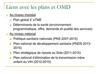Liens avec les plans et OMD
 Au niveau mondial
 Plan global d’ eTME
 Déterminants de la santé (environnement
programmatique, offre, demande et qualité des services)
 Au niveau national
 Politique sanitaire nationale (PNS 2007-2015)
 Plan national de développement sanitaire (PNDS 2013-
2015)
 Plan stratégique de riposte au Sida (2011-2015)
 Plan national d’élimination de la transmission mère
enfant du VIH (2012-2015)
 