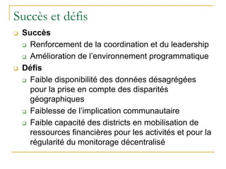 Succès et défis
 Succès
 Renforcement de la coordination et du leadership
 Amélioration de l’environnement programmatique
 Défis
 Faible disponibilité des données désagrégées
pour la prise en compte des disparités
géographiques
 Faiblesse de l’implication communautaire
 Faible capacité des districts en mobilisation de
ressources financières pour les activités et pour la
régularité du monitorage décentralisé
 