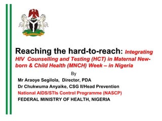Reaching the hard-to-reach: Integrating
HIV Counselling and Testing (HCT) in Maternal New-
born & Child Health (MNCH) Week – in Nigeria
By
Mr Araoye Segilola, Director, PDA
Dr Chukwuma Anyaike, CSG II/Head Prevention
National AIDS/STIs Control Programme (NASCP)
FEDERAL MINISTRY OF HEALTH, NIGERIA
 