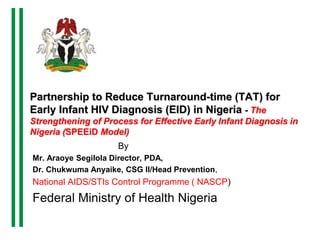Partnership to Reduce Turnaround-time (TAT) for
Early Infant HIV Diagnosis (EID) in Nigeria - The
Strengthening of Process for Effective Early Infant Diagnosis in
Nigeria (SPEEiD Model)
By
Mr. Araoye Segilola Director, PDA,
Dr. Chukwuma Anyaike, CSG II/Head Prevention,
National AIDS/STIs Control Programme ( NASCP)
Federal Ministry of Health Nigeria
 