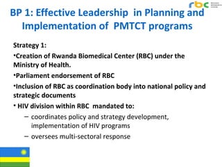 BP 1: Effective Leadership in Planning and
Implementation of PMTCT programs
Strategy 1:
•Creation of Rwanda Biomedical Cen...