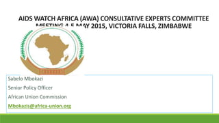 AIDS WATCH AFRICA (AWA) CONSULTATIVE EXPERTS COMMITTEE
MEETING 4-5 MAY 2015, VICTORIA FALLS, ZIMBABWE
Sabelo Mbokazi
Senior Policy Officer
African Union Commission
Mbokazis@africa-union.org
 