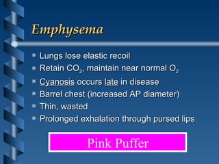 Emphysema Lungs lose elastic recoil  Retain CO 2 , maintain near normal O 2 Cyanosis  occurs  late  in disease Barrel chest (increased AP diameter)  Thin, wasted Prolonged exhalation through pursed lips Pink Puffer 
