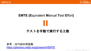 © LIFULL Co.,Ltd. 本書の無断転載、複製を固く禁じます。7
EMTEとは
EMTE (Equivalent Manual Test Effort)
テストを手動で実行する工数
参考：ISTQBの用語集
https://gloss...