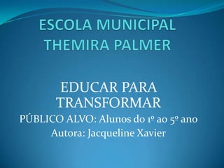 ESCOLA MUNICIPAL THEMIRA PALMER EDUCAR PARA TRANSFORMAR PÚBLICO ALVO: Alunos do 1º ao 5º ano Autora: Jacqueline Xavier 