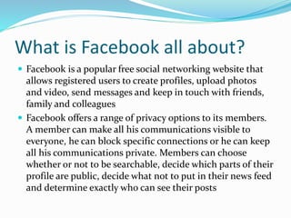 What is Facebook all about?
 Facebook is a popular free social networking website that
allows registered users to create profiles, upload photos
and video, send messages and keep in touch with friends,
family and colleagues
 Facebook offers a range of privacy options to its members.
A member can make all his communications visible to
everyone, he can block specific connections or he can keep
all his communications private. Members can choose
whether or not to be searchable, decide which parts of their
profile are public, decide what not to put in their news feed
and determine exactly who can see their posts
 